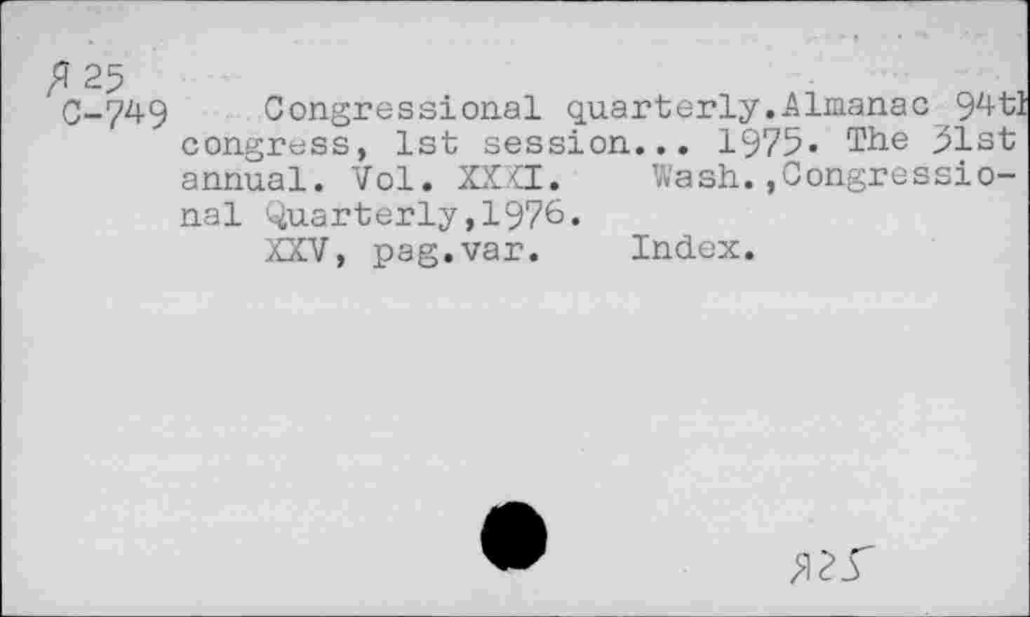 ﻿0-749 Congressional quarterly.Almanac 9^tl congress, 1st session... 1975« The 31st annual. Vol. XXXI. Wash.,Congressional Quarterly,1976«
XXV, pag.var. Index.
5I2.T